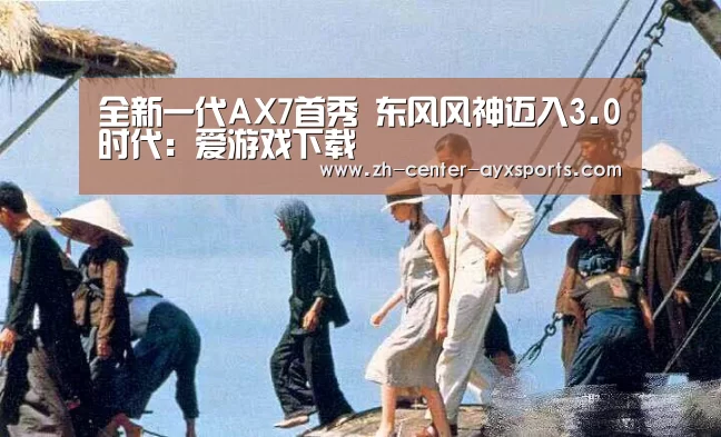 全新一代AX7首秀 东风风神迈入3.0时代:爱游戏下载(图1) APP入口